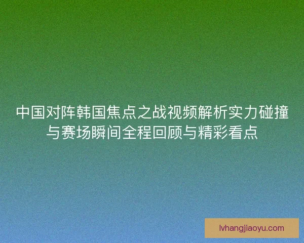 中国对阵韩国焦点之战视频解析实力碰撞与赛场瞬间全程回顾与精彩看点